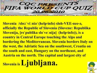 Slovenia  /sloʊˈviːniə/ (help·info) sloh-VEE-nee-ə, officially the Republic of Slovenia (Slovene: Republika Slovenija, [reˈpublika sloˈveːnija]  (help·info)), is a country in Central Europe touching the Alps and bordering the Mediterranean. Slovenia borders Italy on the west, the Adriatic Sea on the southwest, Croatia on the south and east, Hungary on the northeast, and Austria on the north. The capital and largest city of Slovenia is  Ljubljana. 