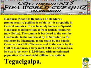 Honduras (Spanish: República de Honduras, pronounced [reˈpuβlika ðe onˈduɾas]) is a republic in Central America. It was formerly known as Spanish Honduras to differentiate it from British Honduras (now Belize). The country is bordered to the west by Guatemala, to the southwest by El Salvador, to the southeast by Nicaragua, to the south by the Pacific Ocean at the Gulf of Fonseca, and to the north by the Gulf of Honduras, a large inlet of the Caribbean Sea. Its size is just over 112,000 km² with an estimated population of almost eight million. Its capital is  Tegucigalpa. 