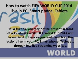 How to watch FIFA WORLD CUP 2014
Live in PC, Smart phone, Tablets
Hello friends, you may not be present in front
of a TV always while FIFA World Cup 2014 will
be on. So don’t worry you could watch all the
actions live in your PC, Smart phone, Tablet etc
through few live streaming websites.
 