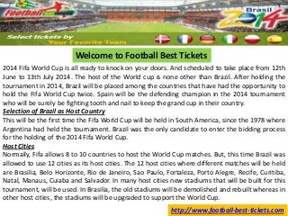 Welcome to Football Best Tickets
2014 Fifa World Cup is all ready to knock on your doors. And scheduled to take place from 12th
June to 13th July 2014. The host of the World cup is none other than Brazil. After holding the
tournament in 2014, Brazil will be placed among the countries that have had the opportunity to
hold the Fifa World Cup twice. Spain will be the defending champion in the 2014 tournament
who will be surely be fighting tooth and nail to keep the grand cup in their country.
Selection of Brazil as Host Country
This will be the first time the Fifa World Cup will be held in South America, since the 1978 where
Argentina had held the tournament. Brazil was the only candidate to enter the bidding process
for the holding of the 2014 Fifa World Cup.
Host Cities
Normally, Fifa allows 8 to 10 countries to host the World Cup matches. But, this time Brazil was
allowed to use 12 cities as its host cities. The 12 host cities where different matches will be held
are Brasilia, Belo Horizonte, Rio de Janeiro, Sao Paulo, Fortaleza, Porto Alegre, Recife, Curitiba,
Natal, Manaus, Cuiaba and Salvador. In many host cities new stadiums that will be built for this
tournament, will be used. In Brasilia, the old stadiums will be demolished and rebuilt whereas in
other host cities, the stadiums will be upgraded to support the World Cup.
http://www.football-best-tickets.com

 