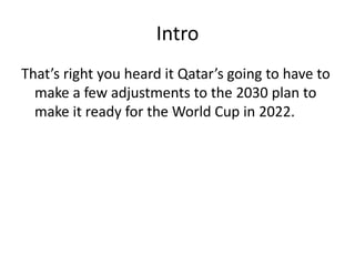 IntroThat’s right you heard it Qatar’s going to have to make a few adjustments to the 2030 plan to make it ready for the World Cup in 2022. 