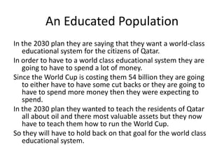 An Educated PopulationIn the 2030 plan they are saying that they want a world-class educational system for the citizens of Qatar. In order to have to a world class educational system they are going to have to spend a lot of money. Since the World Cup is costing them 54 billion they are going to either have to have some cut backs or they are going to have to spend more money then they were expecting to spend. In the 2030 plan they wanted to teach the residents of Qatar all about oil and there most valuable assets but they now have to teach them how to run the World Cup.So they will have to hold back on that goal for the world class educational system.
