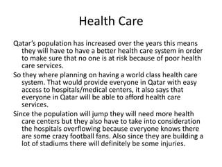 Health CareQatar’s population has increased over the years this means they will have to have a better health care system in order to make sure that no one is at risk because of poor health care services. So they where planning on having a world class health care system. That would provide everyone in Qatar with easy access to hospitals/medical centers, it also says that everyone in Qatar will be able to afford health care services.Since the population will jump they will need more health care centers but they also have to take into consideration the hospitals overflowing because everyone knows there are some crazy football fans. Also since they are building a lot of stadiums there will definitely be some injuries.