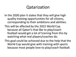 QatarizationIn the 2030 plan it states that they will give high quality training opportunities for all citizens, corresponding to their ambitions and abilities.This will be affected by the 2022 World Cup because all Qatari’s that like to play/coach football would get a lot of training from this by watching what real players/coaches do.This goal could be achieved due to the help that the World Cup would give with training with sports because most people love to play/coach football.