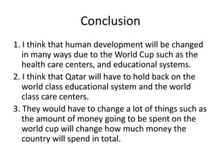 Conclusion1. I think that human development will be changed in many ways due to the World Cup such as the health care centers, and educational systems.2. I think that Qatar will have to hold back on the world class educational system and the world class care centers.3. They would have to change a lot of things such as the amount of money going to be spent on the world cup will change how much money the country will spend in total.