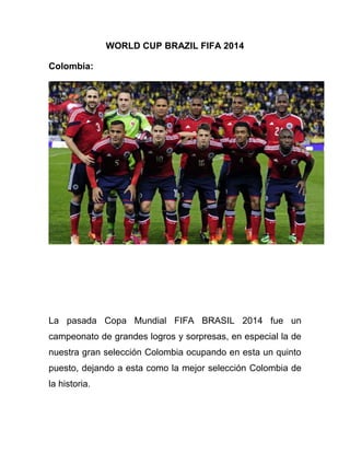 WORLD CUP BRAZIL FIFA 2014
Colombia:
La pasada Copa Mundial FIFA BRASIL 2014 fue un
campeonato de grandes logros y sorpresas, en especial la de
nuestra gran selección Colombia ocupando en esta un quinto
puesto, dejando a esta como la mejor selección Colombia de
la historia.
 