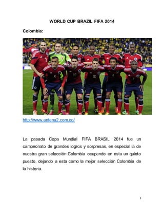 1
WORLD CUP BRAZIL FIFA 2014
Colombia:
http://www.antena2.com.co/
La pasada Copa Mundial FIFA BRASIL 2014 fue un
campeonato de grandes logros y sorpresas, en especial la de
nuestra gran selección Colombia ocupando en esta un quinto
puesto, dejando a esta como la mejor selección Colombia de
la historia.
 