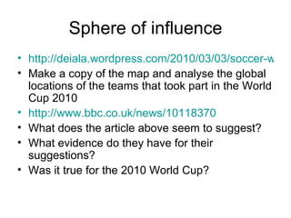 Sphere of influence http://deiala.wordpress.com/2010/03/03/soccer-world-championship-2010-in-south-africa/ Make a copy of the map and analyse the global locations of the teams that took part in the World Cup 2010  http://www.bbc.co.uk/news/10118370 What does the article above seem to suggest? What evidence do they have for their suggestions? Was it true for the 2010 World Cup? 