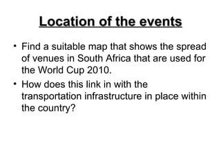 Location of the events Find a suitable map that shows the spread of venues in South Africa that are used for the World Cup 2010. How does this link in with the transportation infrastructure in place within the country? 