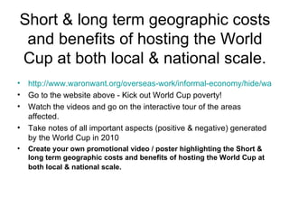 Short & long term geographic costs and benefits of hosting the World Cup at both local & national scale. http://www.waronwant.org/overseas-work/informal-economy/hide/watch/16937-film-kick-out-world-cup-poverty?utm_source Go to the website above - Kick out World Cup poverty!  Watch the videos and go on the interactive tour of the areas affected. Take notes of all important aspects (positive & negative) generated by the World Cup in 2010  Create your own promotional video / poster highlighting the Short & long term geographic costs and benefits of hosting the World Cup at both local & national scale.   