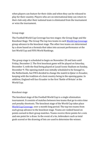 when players can feature for their clubs and when they can be released to
play for their country. Players who are on international duty can return to
their club only after their national team is eliminated from the tournament
or wins the tournament.
Group stage
The Football World Cup Coverage has two stages: the Group Stage and the
Knockout Stage. The Group The top two teams in each World Cup Coverage
group advance to the knockout stage. The other two teams are determined
by a draw based on a formula that takes into account performance at the
last World Cup and FIFA World Rankings.
The group stage is scheduled to begin on November 20 and lasts until
Friday, December 2. The first knockout game will be played on Saturday,
December 3, with the final being played at Lusail Iconic Stadium on Sunday,
December 9. The opening match was initially scheduled to be Senegal vs.
the Netherlands, but FIFA decided to change the match to Qatar vs Ecuador,
keeping with the tradition of a host country being in the opening game. In
addition, England will face Ecuador in the first ‘Battle of Britain’ at the
World Cup.
Knockout stage
The knockout stage of the Football World Cup is a single-elimination
tournament. It consists of matches between two teams that go to extra time
and penalty shootouts. The knockout stage of the World Cup takes place
World Cup Coverage over a month-long period. The top two teams from
each group advance to the knockout stage. Teams are ranked based on
points earned in their group matches. Teams receive three points for a win
and one point for a draw. In the event of a tie, tiebreakers such as total
goals scored or the drawing of lots are used to determine the winner.
 