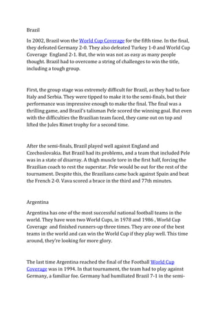 Brazil
In 2002, Brazil won the World Cup Coverage for the fifth time. In the final,
they defeated Germany 2-0. They also defeated Turkey 1-0 and World Cup
Coverage England 2-1. But, the win was not as easy as many people
thought. Brazil had to overcome a string of challenges to win the title,
including a tough group.
First, the group stage was extremely difficult for Brazil, as they had to face
Italy and Serbia. They were tipped to make it to the semi-finals, but their
performance was impressive enough to make the final. The final was a
thrilling game, and Brazil’s talisman Pele scored the winning goal. But even
with the difficulties the Brazilian team faced, they came out on top and
lifted the Jules Rimet trophy for a second time.
After the semi-finals, Brazil played well against England and
Czechoslovakia. But Brazil had its problems, and a team that included Pele
was in a state of disarray. A thigh muscle tore in the first half, forcing the
Brazilian coach to rest the superstar. Pele would be out for the rest of the
tournament. Despite this, the Brazilians came back against Spain and beat
the French 2-0. Vava scored a brace in the third and 77th minutes.
Argentina
Argentina has one of the most successful national football teams in the
world. They have won two World Cups, in 1978 and 1986 , World Cup
Coverage and finished runners-up three times. They are one of the best
teams in the world and can win the World Cup if they play well. This time
around, they’re looking for more glory.
The last time Argentina reached the final of the Football World Cup
Coverage was in 1994. In that tournament, the team had to play against
Germany, a familiar foe. Germany had humiliated Brazil 7-1 in the semi-
 