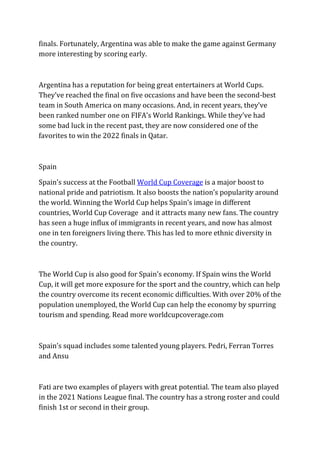 finals. Fortunately, Argentina was able to make the game against Germany
more interesting by scoring early.
Argentina has a reputation for being great entertainers at World Cups.
They’ve reached the final on five occasions and have been the second-best
team in South America on many occasions. And, in recent years, they’ve
been ranked number one on FIFA’s World Rankings. While they’ve had
some bad luck in the recent past, they are now considered one of the
favorites to win the 2022 finals in Qatar.
Spain
Spain’s success at the Football World Cup Coverage is a major boost to
national pride and patriotism. It also boosts the nation’s popularity around
the world. Winning the World Cup helps Spain’s image in different
countries, World Cup Coverage and it attracts many new fans. The country
has seen a huge influx of immigrants in recent years, and now has almost
one in ten foreigners living there. This has led to more ethnic diversity in
the country.
The World Cup is also good for Spain’s economy. If Spain wins the World
Cup, it will get more exposure for the sport and the country, which can help
the country overcome its recent economic difficulties. With over 20% of the
population unemployed, the World Cup can help the economy by spurring
tourism and spending. Read more worldcupcoverage.com
Spain’s squad includes some talented young players. Pedri, Ferran Torres
and Ansu
Fati are two examples of players with great potential. The team also played
in the 2021 Nations League final. The country has a strong roster and could
finish 1st or second in their group.
 
