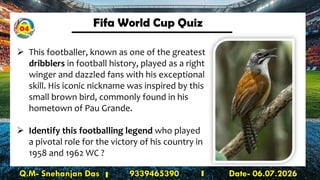 Fifa World Cup Quiz
Q.M- Snehanjan Das 9339465390 Date- 06.07.2026
➢ This footballer, known as one of the greatest
dribblers in football history, played as a right
winger and dazzled fans with his exceptional
skill. His iconic nickname was inspired by this
small brown bird, commonly found in his
hometown of Pau Grande.
➢ Identify this footballing legend who played
a pivotal role for the victory of his country in
1958 and 1962 WC ?
04
 
