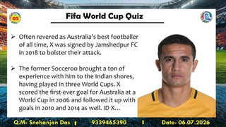 Fifa World Cup Quiz
Q.M- Snehanjan Das 9339465390 Date- 06.07.2026
➢ Often revered as Australia’s best footballer
of all time, X was signed by Jamshedpur FC
in 2018 to bolster their attack.
➢ The former Socceroo brought a ton of
experience with him to the Indian shores,
having played in three World Cups. X
scored the first-ever goal for Australia at a
World Cup in 2006 and followed it up with
goals in 2010 and 2014 as well. ID X…
05
 
