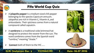 Fifa World Cup Quiz
Q.M- Snehanjan Das 9339465390 Date- 06.07.2026
➢ A jalapeño pepper is a medium-sized chili pepper
belonging to the species Capsicum annuum.
Jalapeños are rich in Vitamin C, Vitamin A, and
antioxidants. Their spiciness comes from a natural
compound called capsaicin.
➢ A sombrero is a traditional wide-brimmed hat
designed to protect the wearer from the sun. The
word sombrero comes from the Spanish word
"sombra," meaning "shade.”
➢ Connect both of them to the WC ….
06
 