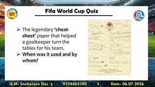 Fifa World Cup Quiz
Q.M- Snehanjan Das 9339465390 Date- 06.07.2026
➢ The legendary ‘cheat-
sheet’ paper that helped
a goalkeeper turn the
tables for his team.
➢ When was it used and by
whom?
01
 