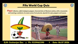 Fifa World Cup Quiz
Q.M- Snehanjan Das Ph- 9339465390 Date- 06.07.2026
Pique (Mexico, 1986) A jalapeno pepper, characteristics of Mexican cuisine, with a moustache
and wearing a sombrero. Its name comes from picante, Spanish for spicy peppers and sauces.
 