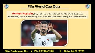 Fifa World Cup Quiz
Q.M- Snehanjan Das Ph- 9339465390 Date- 06.07.2026
Aymen Hussein, Only 3 players in the history of the FIFA World Cup (men's
tournament) have scored both a goal for their own team and an own goal in the same match.
 