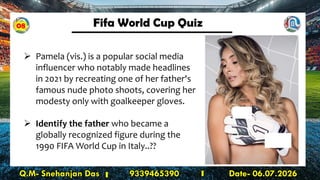 Fifa World Cup Quiz
Q.M- Snehanjan Das 9339465390 Date- 06.07.2026
➢ Pamela (vis.) is a popular social media
influencer who notably made headlines
in 2021 by recreating one of her father's
famous nude photo shoots, covering her
modesty only with goalkeeper gloves.
➢ Identify the father who became a
globally recognized figure during the
1990 FIFA World Cup in Italy..??
08
 