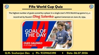 Fifa World Cup Quiz
Q.M- Snehanjan Das Ph- 9339465390 Date- 06.07.2026
The highest number of goals scored by a player in a single men's FIFA World Cup game is 5, a
record set by Russia's Oleg Salenko against Cameroon on June 28, 1994.
 