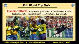 Fifa World Cup Quiz
Q.M- Snehanjan Das Ph- 9339465390 Date- 06.07.2026
Cláudio Taffarel , the greatest goalkeepers in the history of Brazilian
football and a key figure in Brazil's 1994 FIFA World Cup triumph.
 