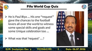 Fifa World Cup Quiz
Q.M- Snehanjan Das 9339465390 Date- 06.07.2026
➢ He is Paul Biya ... His one “request”
gave the chances to the football
lovers all over the world to witness
some special skills and goals and
some Unique celebration too ...
➢ What was that ‘request’ …?
11
 