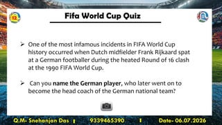Fifa World Cup Quiz
Q.M- Snehanjan Das 9339465390 Date- 06.07.2026
➢ One of the most infamous incidents in FIFA World Cup
history occurred when Dutch midfielder Frank Rijkaard spat
at a German footballer during the heated Round of 16 clash
at the 1990 FIFA World Cup.
➢ Can you name the German player, who later went on to
become the head coach of the German national team?
12
 