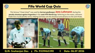 Fifa World Cup Quiz
Q.M- Snehanjan Das Ph- 9339465390 Date- 06.07.2026
This famous "cheat sheet" was used by German goalkeeper Jens Lehmann during the
penalty shootout against Argentina in the 2006 FIFA World Cup. Referring to the notes, Lehmann
made two crucial penalty saves, helping Germany win the shootout and advance to the semi-finals.
 
