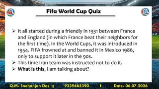 Fifa World Cup Quiz
Q.M- Snehanjan Das 9339465390 Date- 06.07.2026
➢ It all started during a friendly in 1931 between France
and England (in which France beat their neighbors for
the first time). In the World Cups, it was introduced in
1954. FIFA frowned at and banned it in Mexico 1986,
only to support it later in the 90s.
➢ This time Iran team was instructed not to do it.
➢ What is this, I am talking about?
13
 