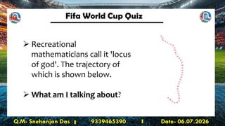 Fifa World Cup Quiz
Q.M- Snehanjan Das 9339465390 Date- 06.07.2026
➢ Recreational
mathematicians call it 'locus
of god'. The trajectory of
which is shown below.
➢ What am I talking about?
14
 