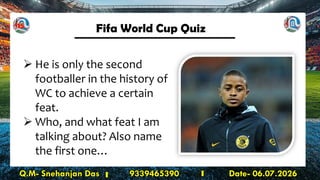 Fifa World Cup Quiz
Q.M- Snehanjan Das 9339465390 Date- 06.07.2026
➢ He is only the second
footballer in the history of
WC to achieve a certain
feat.
➢ Who, and what feat I am
talking about? Also name
the first one…
15
 