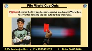 Fifa World Cup Quiz
Q.M- Snehanjan Das Ph- 9339465390 Date- 06.07.2026
Pagliuca became the first goalkeeper to receive a red card in World Cup
history after handling the ball outside the penalty area.
 