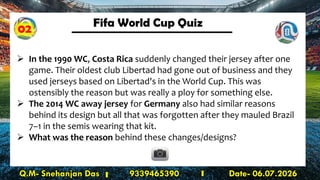 Fifa World Cup Quiz
Q.M- Snehanjan Das 9339465390 Date- 06.07.2026
➢ In the 1990 WC, Costa Rica suddenly changed their jersey after one
game. Their oldest club Libertad had gone out of business and they
used jerseys based on Libertad's in the World Cup. This was
ostensibly the reason but was really a ploy for something else.
➢ The 2014 WC away jersey for Germany also had similar reasons
behind its design but all that was forgotten after they mauled Brazil
7–1 in the semis wearing that kit.
➢ What was the reason behind these changes/designs?
02
 