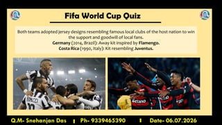 Fifa World Cup Quiz
Q.M- Snehanjan Das Ph- 9339465390 Date- 06.07.2026
Both teams adopted jersey designs resembling famous local clubs of the host nation to win
the support and goodwill of local fans.
Germany (2014, Brazil): Away kit inspired by Flamengo.
Costa Rica (1990, Italy): Kit resembling Juventus.
 