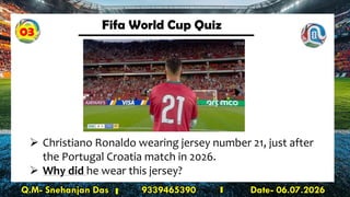 Fifa World Cup Quiz
Q.M- Snehanjan Das 9339465390 Date- 06.07.2026
➢ Christiano Ronaldo wearing jersey number 21, just after
the Portugal Croatia match in 2026.
➢ Why did he wear this jersey?
03
 