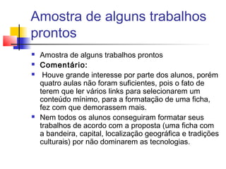 Amostra de alguns trabalhos
prontos
 Amostra de alguns trabalhos prontos
 Comentário:
 Houve grande interesse por parte dos alunos, porém
quatro aulas não foram suficientes, pois o fato de
terem que ler vários links para selecionarem um
conteúdo mínimo, para a formatação de uma ficha,
fez com que demorassem mais.
 Nem todos os alunos conseguiram formatar seus
trabalhos de acordo com a proposta (uma ficha com
a bandeira, capital, localização geográfica e tradições
culturais) por não dominarem as tecnologias.
 