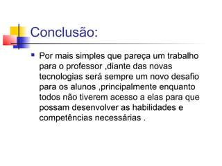 Conclusão:
 Por mais simples que pareça um trabalho
para o professor ,diante das novas
tecnologias será sempre um novo desafio
para os alunos ,principalmente enquanto
todos não tiverem acesso a elas para que
possam desenvolver as habilidades e
competências necessárias .
 