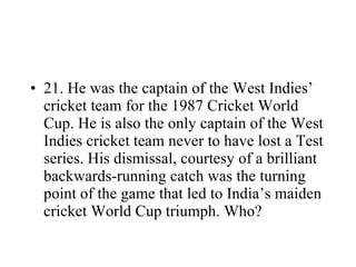 21. He was the captain of the West Indies’ cricket team for the 1987 Cricket World Cup. He is also the only captain of the West Indies cricket team never to have lost a Test series. His dismissal, courtesy of a brilliant backwards-running catch was the turning point of the game that led to India’s maiden cricket World Cup triumph. Who? 