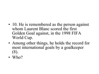 10. He is remembered as the person against whom Laurent Blanc scored the first Golden Goal against, in the 1998 FIFA World Cup. Among other things, he holds the record for most international goals by a goalkeeper (8). Who? 