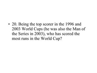 20. Being the top scorer in the 1996 and 2003 World Cups (he was also the Man of the Series in 2003), who has scored the most runs in the World Cup? 
