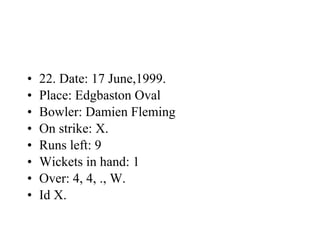 22. Date: 17 June,1999. Place: Edgbaston Oval Bowler: Damien Fleming On strike: X. Runs left: 9 Wickets in hand: 1 Over: 4, 4, ., W. Id X. 