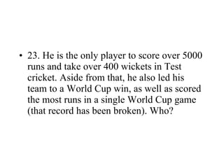 23. He is the only player to score over 5000 runs and take over 400 wickets in Test cricket. Aside from that, he also led his team to a World Cup win, as well as scored the most runs in a single World Cup game (that record has been broken). Who? 
