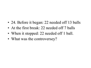 24. Before it began: 22 needed off 13 balls At the first break: 22 needed off 7 balls When it stopped: 22 needed off 1 ball. What was the controversey? 