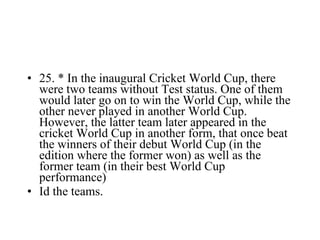 25. * In the inaugural Cricket World Cup, there were two teams without Test status. One of them would later go on to win the World Cup, while the other never played in another World Cup. However, the latter team later appeared in the cricket World Cup in another form, that once beat the winners of their debut World Cup (in the edition where the former won) as well as the former team (in their best World Cup performance) Id the teams. 