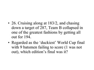 26. Cruising along at 183/2, and chasing down a target of 287, Team B collapsed in one of the greatest fashions by getting all out for 194. Regarded as the ‘duckiest’ World Cup final with 9 batsmen failing to score (1 was not out), which edition’s final was it? 