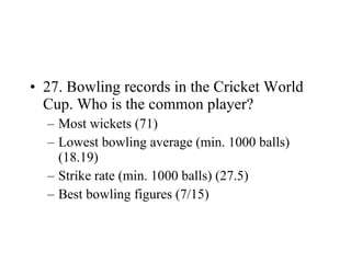 27. Bowling records in the Cricket World Cup. Who is the common player? Most wickets (71) Lowest bowling average (min. 1000 balls) (18.19) Strike rate (min. 1000 balls) (27.5) Best bowling figures (7/15) 