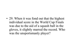 29. When it was fond out that the highest individual score in the World Cup Finals was due to the aid of a squash ball in the gloves, it slightly marred the record. Who was the unsportsmanly player? 