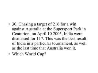 30. Chasing a target of 216 for a win against Australia at the Supersport Park in Centurion, on April 10 2005, India were dismissed for 117. This was the best result of India in a particular tournament, as well as the last time that Australia won it. Which World Cup? 