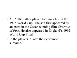 31. * The father played two matches in the 1975 World Cup. The son first appeared as an extra in the Oscar-winning film  Chariots of Fire . He also appeared in England’s 1992 World Cup Final. Id the players. / Give their common surname. 